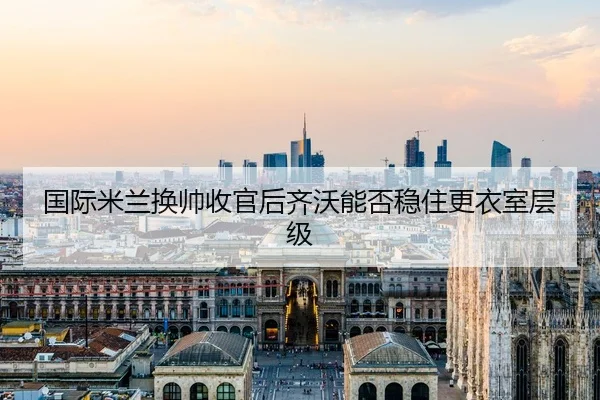 国际米兰换帅收官后齐沃能否稳住更衣室层级