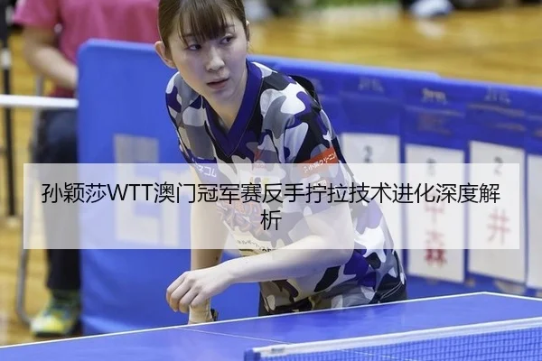 孙颖莎WTT澳门冠军赛反手拧拉技术进化深度解析